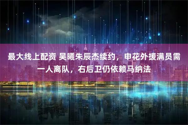 最大线上配资 吴曦朱辰杰续约，申花外援满员需一人离队，右后卫仍依赖马纳法