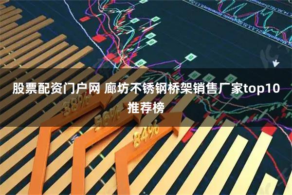 股票配资门户网 廊坊不锈钢桥架销售厂家top10推荐榜