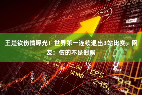 王楚钦伤情曝光！世界第一连续退出3站比赛，网友：伤的不是时候