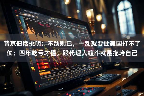 普京把话挑明：不动则已，一动就要让美国打不了仗；四年吃亏才懂，跟代理人缠斗就是拖垮自己