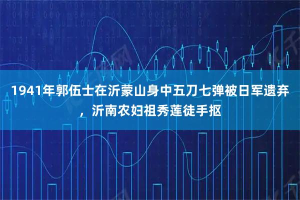 1941年郭伍士在沂蒙山身中五刀七弹被日军遗弃,沂南农妇祖秀莲徒手抠