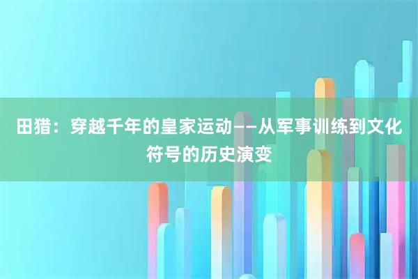 田猎：穿越千年的皇家运动——从军事训练到文化符号的历史演变