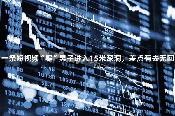 一条短视频“骗”男子进入15米深洞，差点有去无回