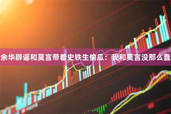 余华辟谣和莫言带着史铁生偷瓜：我和莫言没那么蠢