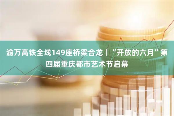 渝万高铁全线149座桥梁合龙｜“开放的六月”第四届重庆都市艺术节启幕