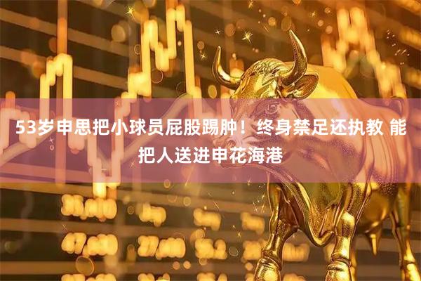 53岁申思把小球员屁股踢肿！终身禁足还执教 能把人送进申花海港