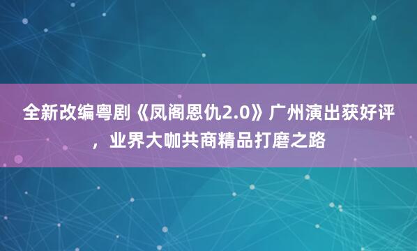 全新改编粤剧《凤阁恩仇2.0》广州演出获好评，业界大咖共商精品打磨之路