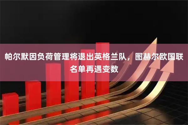 帕尔默因负荷管理将退出英格兰队，图赫尔欧国联名单再遇变数